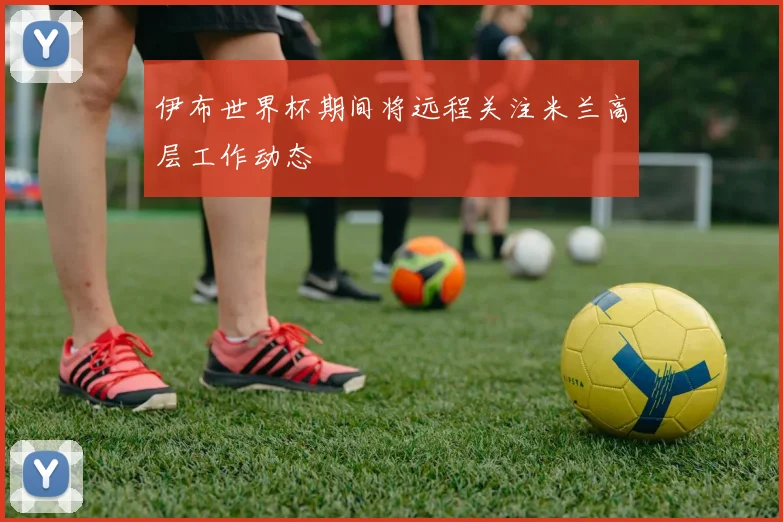 伊布世界杯期间将远程关注米兰高层工作动态