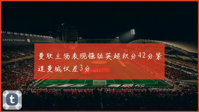 曼联主场表现强劲英超积分42分紧追曼城仅差3分