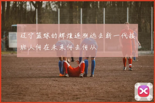 辽宁篮球的辉煌逐渐远去新一代接班人何在未来何去何从