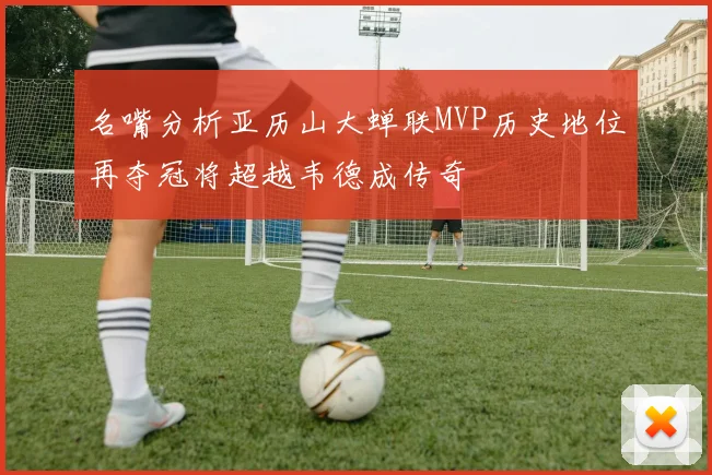 名嘴分析亚历山大蝉联MVP历史地位再夺冠将超越韦德成传奇