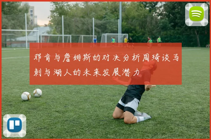 邓肯与詹姆斯的对决分析周琦谈马刺与湖人的未来发展潜力