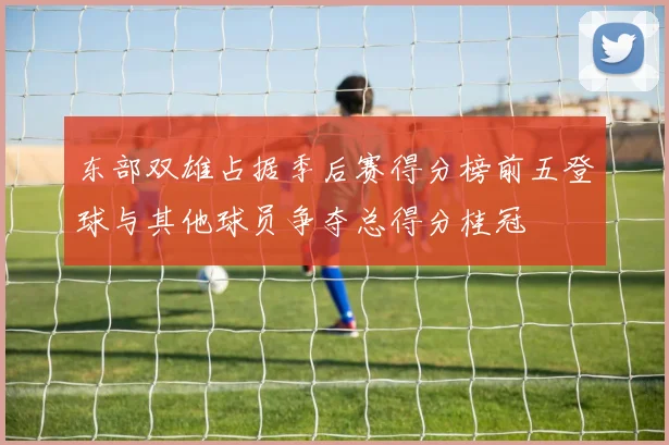 东部双雄占据季后赛得分榜前五登球与其他球员争夺总得分桂冠