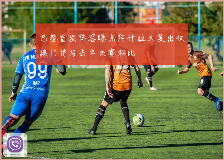 巴黎首发阵容曝光阿什拉夫复出仅换门将与去年决赛相比