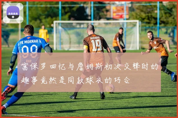 富保罗回忆与詹姆斯初次交锋时的趣事竟然是同款球衣的巧合