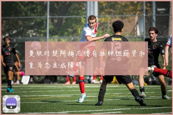 曼联对楚阿梅尼情有独钟但薪资和皇马态度成障碍